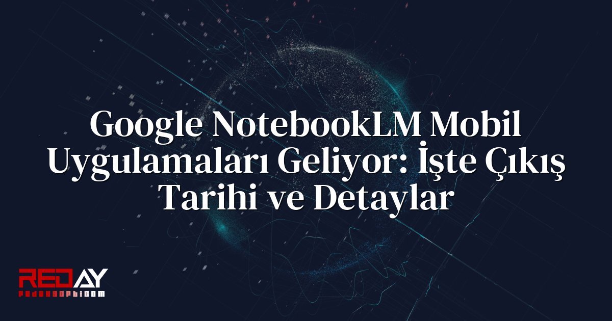 Google NotebookLM Mobil Uygulamaları Geliyor: İşte Çıkış Tarihi ve Detaylar